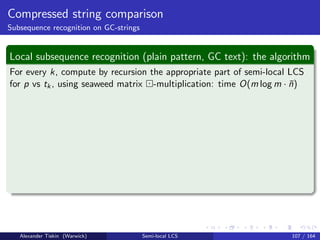 Compressed string comparison
Subsequence recognition on GC-strings
Local subsequence recognition (plain pattern, GC text): the algorithm
For every k, compute by recursion the appropriate part of semi-local LCS
for p vs tk, using seaweed matrix -multiplication: time O(m log m · ¯n)
Alexander Tiskin (Warwick) Semi-local LCS 107 / 164
 
