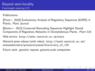 Beyond semi-locality
Fixed-length substring LCS
Publications:
[Picot+: 2010] Evolutionary Analysis of Regulatory Sequences (EARS) in
Plants. Plant Journal.
[Baxter+: 2012] Conserved Noncoding Sequences Highlight Shared
Components of Regulatory Networks in Dicotyledonous Plants. Plant Cell.
Web service: http://wsbc.warwick.ac.uk/ears
Warwick press release (with video): http://www2.warwick.ac.uk/
newsandevents/pressreleases/discovery_of_100
Future work: genomic repeats; genome-scale comparison
Alexander Tiskin (Warwick) Semi-local LCS 153 / 164
 