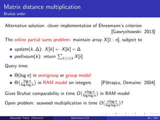 Matrix distance multiplication
Bruhat order
Alternative solution: clever implementation of Ehresmann’s criterion
[Gawrychowski: 2013]
The online partial sums problem: maintain array X[1 : n], subject to
update(k, ∆): X[k] ← X[k] + ∆
preﬁxsum(k): return 1≤i≤k X[i]
Query time:
Θ(log n) in semigroup or group model
Θ log n
log log n in RAM model on integers [Pˇatra¸scu, Demaine: 2004]
Gives Bruhat comparability in time O n log n
log log n in RAM model
Open problem: seaweed multiplication in time O n log n
log log n ?
Alexander Tiskin (Warwick) Semi-local LCS 34 / 164
 