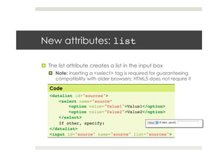 !  The list attribute creates a list in the input box
!  Note: inserting a <select> tag is required for guaranteeing
compatibility with older browsers; HTML5 does not require it
New attributes: list!
Code
<datalist id="sources">!
<select name="source” ! !
!<option value="Value1">Value1</option>!
!<option value="Value2">Value2</option>!
</select>!
If other, specify:!
</datalist>!
<input id="source" name="source" list="sources">
 
