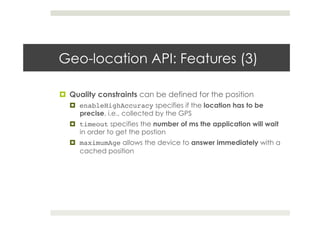Geo-location API: Features (3)
!  Quality constraints can be defined for the position
!  enableHighAccuracy specifies if the location has to be
precise, i.e., collected by the GPS
!  timeout specifies the number of ms the application will wait
in order to get the postion
!  maximumAge allows the device to answer immediately with a
cached position
 