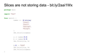 Slices are not storing data - bit.ly/2aai1Wx
package main
import "fmt"
func main() {
names := [4]string{
"John",
"Paul",
"George",
"Ringo",
}
fmt.Println(names)
a := names[0:2]
b := names[1:3]
fmt.Println(a, b)
b[0] = "XXX"
fmt.Println(a, b)
fmt.Println(names)
}
 