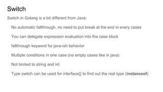 Switch
Switch in Golang is a bit different from Java:
No automatic fallthrough, no need to put break at the end in every cases
You can delegate expression evaluation into the case block
fallthrough keyword for java-ish behavior
Multiple conditions in one case (no empty cases like in java)
Not limited to string and int
Type switch can be used for interface{} to find out the real type (instanceof)
 