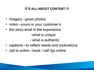 IT’S ALL ABOUT CONTENT !!!
• imagery –great photos
• video –yours or your customer’s
• the story-what is the experience
-what is unique
- what is authentic
• captions –to reflect needs and motivations
• call to action –book / call /go online
 