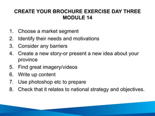 CREATE YOUR BROCHURE EXERCISE DAY THREE
MODULE 14
1. Choose a market segment
2. Identify their needs and motivations
3. Consider any barriers
4. Create a new story-or present a new idea about your
province
5. Find great imagery/videos
6. Write up content
7. Use photoshop etc to prepare
8. Check that it relates to national strategy and objectives.
 