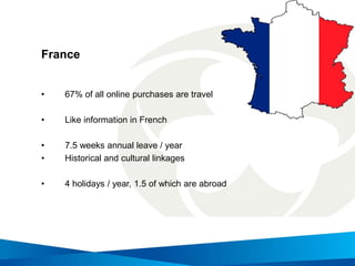 France
• 67% of all online purchases are travel
• Like information in French
• 7.5 weeks annual leave / year
• Historical and cultural linkages
• 4 holidays / year, 1.5 of which are abroad
 