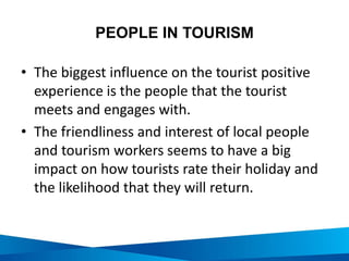 PEOPLE IN TOURISM
• The biggest influence on the tourist positive
experience is the people that the tourist
meets and engages with.
• The friendliness and interest of local people
and tourism workers seems to have a big
impact on how tourists rate their holiday and
the likelihood that they will return.
 