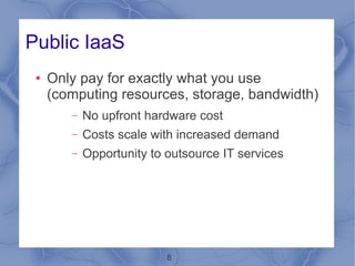 Public IaaS
 ●   Only pay for exactly what you use
     (computing resources, storage, bandwidth)
        –   No upfront hardware cost
        –   Costs scale with increased demand
        –   Opportunity to outsource IT services




                           8
 