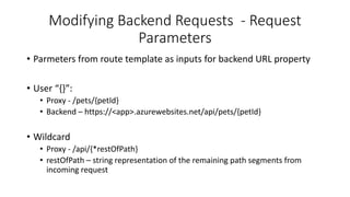 Modifying Backend Requests - Request
Parameters
• Parmeters from route template as inputs for backend URL property
• User “{}”:
• Proxy - /pets/{petId}
• Backend – https://<app>.azurewebsites.net/api/pets/{petId}
• Wildcard
• Proxy - /api/{*restOfPath}
• restOfPath – string representation of the remaining path segments from
incoming request
 