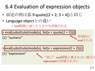 6.4 Evaluation of expression objects
• 前述の例は基本quote({2 + 2; 3 + 4})と同じ
• Language objectとの違い
      • eval関数に通したときのみ評価される

> eval(substitute(mode(x), list(x = quote(2 + 2))))
[1] "numeric"                                       再帰的に
                                                    evalされる

> eval(substitute(mode(x), list(x = expression(2 + 2))))
[1] "expression"
                            “直に”eval関数に渡されない場合は
                            expressionは評価されない

                                                           17
 