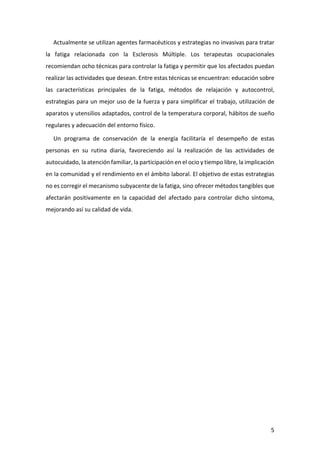 5 
Actualmente se utilizan agentes farmacéuticos y estrategias no invasivas para tratar la fatiga relacionada con la Esclerosis Múltiple. Los terapeutas ocupacionales recomiendan ocho técnicas para controlar la fatiga y permitir que los afectados puedan realizar las actividades que desean. Entre estas técnicas se encuentran: educación sobre las características principales de la fatiga, métodos de relajación y autocontrol, estrategias para un mejor uso de la fuerza y para simplificar el trabajo, utilización de aparatos y utensilios adaptados, control de la temperatura corporal, hábitos de sueño regulares y adecuación del entorno físico. 
Un programa de conservación de la energía facilitaría el desempeño de estas personas en su rutina diaria, favoreciendo así la realización de las actividades de autocuidado, la atención familiar, la participación en el ocio y tiempo libre, la implicación en la comunidad y el rendimiento en el ámbito laboral. El objetivo de estas estrategias no es corregir el mecanismo subyacente de la fatiga, sino ofrecer métodos tangibles que afectarán positivamente en la capacidad del afectado para controlar dicho síntoma, mejorando así su calidad de vida. 
 