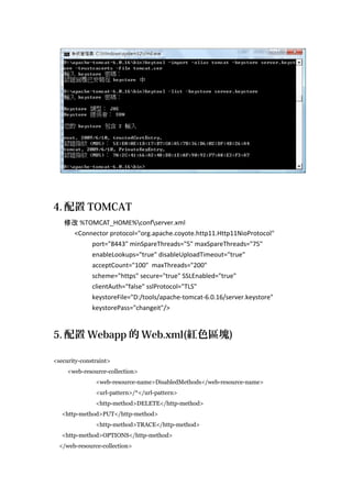 4. 配置 TOMCAT
修改 %TOMCAT_HOME%confserver.xml
<Connector protocol="org.apache.coyote.http11.Http11NioProtocol"
port="8443" minSpareThreads="5" maxSpareThreads="75"
enableLookups="true" disableUploadTimeout="true"
acceptCount="100" maxThreads="200"
scheme="https" secure="true" SSLEnabled="true"
clientAuth="false" sslProtocol="TLS"
keystoreFile="D:/tools/apache-tomcat-6.0.16/server.keystore"
keystorePass="changeit"/>

5. 配置 Webapp 的 Web.xml(紅色區塊)
<security-constraint>
<web-resource-collection>
<web-resource-name>DisabledMethods</web-resource-name>
<url-pattern>/*</url-pattern>
<http-method>DELETE</http-method>
<http-method>PUT</http-method>
<http-method>TRACE</http-method>
<http-method>OPTIONS</http-method>
</web-resource-collection>

 