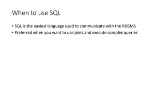 When to use SQL
• SQL is the easiest language used to communicate with the RDBMS
• Preferred when you want to use joins and execute complex queries
 
