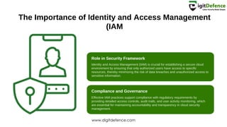 The Importance of Identity and Access Management
(IAM
Role in Security Framework
Compliance and Governance
Identity and Access Management (IAM) is crucial for establishing a secure cloud
environment by ensuring that only authorized users have access to specific
resources, thereby minimizing the risk of data breaches and unauthorized access to
sensitive information.
Effective IAM practices support compliance with regulatory requirements by
providing detailed access controls, audit trails, and user activity monitoring, which
are essential for maintaining accountability and transparency in cloud security
management.
www.digitdefence.com
 