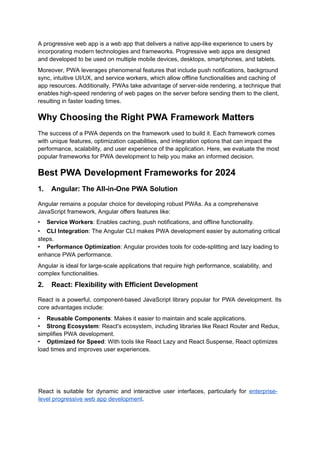 A progressive web app is a web app that delivers a native app-like experience to users by
incorporating modern technologies and frameworks. Progressive web apps are designed
and developed to be used on multiple mobile devices, desktops, smartphones, and tablets.
Moreover, PWA leverages phenomenal features that include push notifications, background
sync, intuitive UI/UX, and service workers, which allow offline functionalities and caching of
app resources. Additionally, PWAs take advantage of server-side rendering, a technique that
enables high-speed rendering of web pages on the server before sending them to the client,
resulting in faster loading times.
Why Choosing the Right PWA Framework Matters
The success of a PWA depends on the framework used to build it. Each framework comes
with unique features, optimization capabilities, and integration options that can impact the
performance, scalability, and user experience of the application. Here, we evaluate the most
popular frameworks for PWA development to help you make an informed decision.
Best PWA Development Frameworks for 2024
1. Angular: The All-in-One PWA Solution
Angular remains a popular choice for developing robust PWAs. As a comprehensive
JavaScript framework, Angular offers features like:
• Service Workers: Enables caching, push notifications, and offline functionality.
• CLI Integration: The Angular CLI makes PWA development easier by automating critical
steps.
• Performance Optimization: Angular provides tools for code-splitting and lazy loading to
enhance PWA performance.
Angular is ideal for large-scale applications that require high performance, scalability, and
complex functionalities.
2. React: Flexibility with Efficient Development
React is a powerful, component-based JavaScript library popular for PWA development. Its
core advantages include:
• Reusable Components: Makes it easier to maintain and scale applications.
• Strong Ecosystem: React's ecosystem, including libraries like React Router and Redux,
simplifies PWA development.
• Optimized for Speed: With tools like React Lazy and React Suspense, React optimizes
load times and improves user experiences.
React is suitable for dynamic and interactive user interfaces, particularly for enterprise-
level progressive web app development.
 