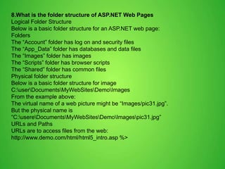 8.What is the folder structure of ASP.NET Web Pages
Logical Folder Structure
Below is a basic folder structure for an ASP.NET web page:
Folders
The “Account” folder has log on and security files
The “App_Data” folder has databases and data files
The “Images” folder has images
The “Scripts” folder has browser scripts
The “Shared” folder has common files
Physical folder structure
Below is a basic folder structure for image
C:userDocumentsMyWebSitesDemoImages
From the example above:
The virtual name of a web picture might be “Images/pic31.jpg”.
But the physical name is
“C:usereDocumentsMyWebSitesDemoImagespic31.jpg”
URLs and Paths
URLs are to access files from the web:
http://www.demo.com/html/html5_intro.asp %>
 