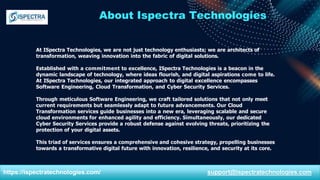 About Ispectra Technologies
At ISpectra Technologies, we are not just technology enthusiasts; we are architects of
transformation, weaving innovation into the fabric of digital solutions.
Established with a commitment to excellence, ISpectra Technologies is a beacon in the
dynamic landscape of technology, where ideas flourish, and digital aspirations come to life.
At ISpectra Technologies, our integrated approach to digital excellence encompasses
Software Engineering, Cloud Transformation, and Cyber Security Services.
Through meticulous Software Engineering, we craft tailored solutions that not only meet
current requirements but seamlessly adapt to future advancements. Our Cloud
Transformation services guide businesses into a new era, leveraging scalable and secure
cloud environments for enhanced agility and efficiency. Simultaneously, our dedicated
Cyber Security Services provide a robust defense against evolving threats, prioritizing the
protection of your digital assets.
This triad of services ensures a comprehensive and cohesive strategy, propelling businesses
towards a transformative digital future with innovation, resilience, and security at its core.
https://ispectratechnologies.com/ support@ispectratechnologies.com
 