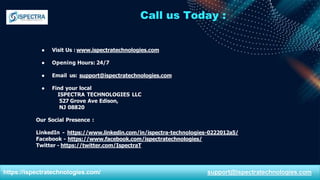 Call us Today :
● Visit Us : www.ispectratechnologies.com
● Opening Hours: 24/7
● Email us: support@ispectratechnologies.com
● Find your local
ISPECTRA TECHNOLOGIES LLC
527 Grove Ave Edison,
NJ 08820
Our Social Presence :
LinkedIn - https://www.linkedin.com/in/ispectra-technologies-0222012a5/
Facebook - https://www.facebook.com/ispectratechnologies/
Twitter - https://twitter.com/IspectraT
https://ispectratechnologies.com/ support@ispectratechnologies.com
 