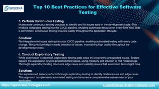 Top 10 Best Practices for Effective Software
Testing
5. Perform Continuous Testing
Incorporate continuous testing practices to identify and fix issues early in the development cycle. This
involves integrating testing into the CI/CD pipeline, enabling automated tests to run every time new code
is committed. Continuous testing ensures quality throughout the application lifecycle.
Solution:
We integrate continuous testing into your CI/CD pipeline, enabling automated testing with every code
change. This practice helps in early detection of issues, maintaining high quality throughout the
development process.
6. Conduct Exploratory Testing
While automation is essential, exploratory testing adds value by uncovering unexpected issues. Testers
explore the application beyond predefined test cases, using creativity and intuition to find hidden bugs.
Thorough exploratory testing discovers edge cases and usability issues that automated tests might miss.
Solution:
Our experienced testers perform thorough exploratory testing to identify hidden issues and edge cases.
This approach complements automated testing and ensures a comprehensive assessment of your
application.
https://ispectratechnologies.com/ support@ispectratechnologies.com
 