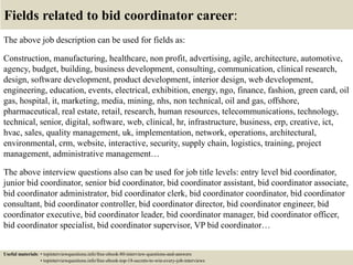 Fields related to bid coordinator career:
The above job description can be used for fields as:
Construction, manufacturing, healthcare, non profit, advertising, agile, architecture, automotive,
agency, budget, building, business development, consulting, communication, clinical research,
design, software development, product development, interior design, web development,
engineering, education, events, electrical, exhibition, energy, ngo, finance, fashion, green card, oil
gas, hospital, it, marketing, media, mining, nhs, non technical, oil and gas, offshore,
pharmaceutical, real estate, retail, research, human resources, telecommunications, technology,
technical, senior, digital, software, web, clinical, hr, infrastructure, business, erp, creative, ict,
hvac, sales, quality management, uk, implementation, network, operations, architectural,
environmental, crm, website, interactive, security, supply chain, logistics, training, project
management, administrative management…
The above interview questions also can be used for job title levels: entry level bid coordinator,
junior bid coordinator, senior bid coordinator, bid coordinator assistant, bid coordinator associate,
bid coordinator administrator, bid coordinator clerk, bid coordinator coordinator, bid coordinator
consultant, bid coordinator controller, bid coordinator director, bid coordinator engineer, bid
coordinator executive, bid coordinator leader, bid coordinator manager, bid coordinator officer,
bid coordinator specialist, bid coordinator supervisor, VP bid coordinator…
Useful materials: • topinterviewquestions.info/free-ebook-80-interview-questions-and-answers
• topinterviewquestions.info/free-ebook-top-18-secrets-to-win-every-job-interviews
 
