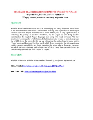 RULE BASED TRANSLITERATION SCHEME FOR ENGLISH TO PUNJABI
Deepti Bhalla1
, Nisheeth Joshi2
and Iti Mathur3
1,2,3
Apaji Institute, Banasthali University, Rajasthan, India
ABSTRACT
Machine Transliteration has come out to be an emerging and a very important research area
in the field of machine translation. Transliteration basically aims to preserve the phonological
structure of words. Proper transliteration of name entities plays a very significant role in
improving the quality of machine translation. In this paper we are doing machine
transliteration for English-Punjabi language pair using rule based approach. We have
constructed some rules for syllabification. Syllabification is the process to extract or separate
the syllable from the words. In this we are calculating the probabilities for name entities
(Proper names and location). For those words which do not come under the category of name
entities, separate probabilities are being calculated by using relative frequency through a
statistical machine translation toolkit known as MOSES. Using these probabilities we are
transliterating our input text from English to Punjabi.
KEYWORDS
Machine Translation, Machine Transliteration, Name entity recognition, Syllabification
FULL TEXT: http://airccse.org/journal/ijnlc/papers/2213ijnlc07.pdf
VOLUME URL: http://airccse.org/journal/ijnlc/vol2.html
 