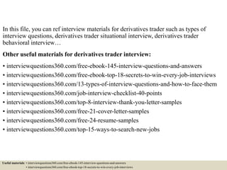 In this file, you can ref interview materials for derivatives trader such as types of
interview questions, derivatives trader situational interview, derivatives trader
behavioral interview…
Other useful materials for derivatives trader interview:
• interviewquestions360.com/free-ebook-145-interview-questions-and-answers
• interviewquestions360.com/free-ebook-top-18-secrets-to-win-every-job-interviews
• interviewquestions360.com/13-types-of-interview-questions-and-how-to-face-them
• interviewquestions360.com/job-interview-checklist-40-points
• interviewquestions360.com/top-8-interview-thank-you-letter-samples
• interviewquestions360.com/free-21-cover-letter-samples
• interviewquestions360.com/free-24-resume-samples
• interviewquestions360.com/top-15-ways-to-search-new-jobs
Useful materials: • interviewquestions360.com/free-ebook-145-interview-questions-and-answers
• interviewquestions360.com/free-ebook-top-18-secrets-to-win-every-job-interviews
 