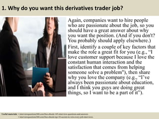 1. Why do you want this derivatives trader job?
Again, companies want to hire people
who are passionate about the job, so you
should have a great answer about why
you want the position. (And if you don't?
You probably should apply elsewhere.)
First, identify a couple of key factors that
make the role a great fit for you (e.g., “I
love customer support because I love the
constant human interaction and the
satisfaction that comes from helping
someone solve a problem"), then share
why you love the company (e.g., “I’ve
always been passionate about education,
and I think you guys are doing great
things, so I want to be a part of it”).
Useful materials: • interviewquestions360.com/free-ebook-145-interview-questions-and-answers
• interviewquestions360.com/free-ebook-top-18-secrets-to-win-every-job-interviews
 