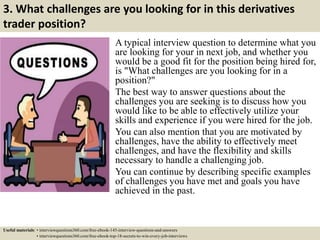 3. What challenges are you looking for in this derivatives
trader position?
A typical interview question to determine what you
are looking for your in next job, and whether you
would be a good fit for the position being hired for,
is "What challenges are you looking for in a
position?"
The best way to answer questions about the
challenges you are seeking is to discuss how you
would like to be able to effectively utilize your
skills and experience if you were hired for the job.
You can also mention that you are motivated by
challenges, have the ability to effectively meet
challenges, and have the flexibility and skills
necessary to handle a challenging job.
You can continue by describing specific examples
of challenges you have met and goals you have
achieved in the past.
Useful materials: • interviewquestions360.com/free-ebook-145-interview-questions-and-answers
• interviewquestions360.com/free-ebook-top-18-secrets-to-win-every-job-interviews
 