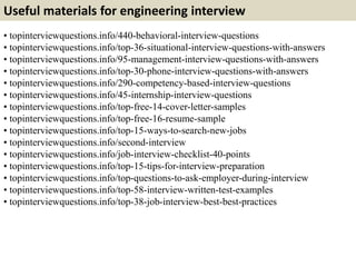 Useful materials for engineering interview 
• topinterviewquestions.info/440-behavioral-interview-questions 
• topinterviewquestions.info/top-36-situational-interview-questions-with-answers 
• topinterviewquestions.info/95-management-interview-questions-with-answers 
• topinterviewquestions.info/top-30-phone-interview-questions-with-answers 
• topinterviewquestions.info/290-competency-based-interview-questions 
• topinterviewquestions.info/45-internship-interview-questions 
• topinterviewquestions.info/top-free-14-cover-letter-samples 
• topinterviewquestions.info/top-free-16-resume-sample 
• topinterviewquestions.info/top-15-ways-to-search-new-jobs 
• topinterviewquestions.info/second-interview 
• topinterviewquestions.info/job-interview-checklist-40-points 
• topinterviewquestions.info/top-15-tips-for-interview-preparation 
• topinterviewquestions.info/top-questions-to-ask-employer-during-interview 
• topinterviewquestions.info/top-58-interview-written-test-examples 
• topinterviewquestions.info/top-38-job-interview-best-best-practices 
 