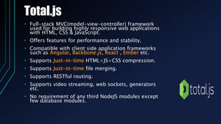 Total.js
• Full-stack MVC(model-view-controller) framework
used for building highly responsive web applications
with HTML, CSS & JavaScript.
• Offers features for performance and stability.
• Compatible with client side application frameworks
such as Angular, Backbone.js, React , Ember etc.
• Supports Just-in-time HTML+JS+CSS compression.
• Supports Just-in-time file merging.
• Supports RESTful routing.
• Supports video streaming, web sockets, generators
etc.
• No requirement of any third NodeJS modules except
few database modules.
 