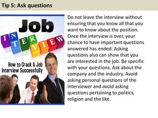 Tip 5: Ask questions 
Do not leave the interview without 
ensuring that you know all that you 
want to know about the position. 
Once the interview is over, your 
chance to have important questions 
answered has ended. Asking 
questions also can show that you 
are interested in the job. Be specific 
with your questions. Ask about the 
company and the industry. Avoid 
asking personal questions of the 
interviewer and avoid asking 
questions pertaining to politics, 
religion and the like. 
 