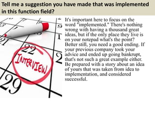 Tell me a suggestion you have made that was implemented 
in this function field? 
It's important here to focus on the 
word "implemented." There's nothing 
wrong with having a thousand great 
ideas, but if the only place they live is 
on your notepad what's the point? 
Better still, you need a good ending. If 
your previous company took your 
advice and ended up going bankrupt, 
that's not such a great example either. 
Be prepared with a story about an idea 
of yours that was taken from idea to 
implementation, and considered 
successful. 
 