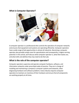 What is Computer Operator?
A computer operator is a professional who controls the operation of computer networks
and ensures that equipment and systems are operating efficiently. Computer operators
have a wide range of job opportunities in almost all industries. Becoming a computer
operator also provides ample room for specialization and consequently, a higher earning
potential. In this article, we’ll discuss what computer operator is, what their duties are,
and what skills and abilities they may need to do their job.
What is the role of the computer operator?
Computer operators supervise and operate computer hardware, software, and
information networks under prescribed codes of practice. They are in charge of
installing and maintaining a company’s computer systems and networks, often
diagnosing hardware and software problems. Every industry requires computer
operators to maintain an inventory of their hardware and ensure that all components
are working properly at all times.
 