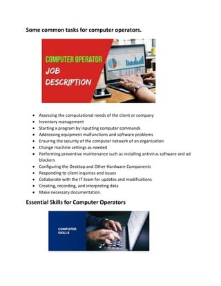 Some common tasks for computer operators.
 Assessing the computational needs of the client or company
 Inventory management
 Starting a program by inputting computer commands
 Addressing equipment malfunctions and software problems
 Ensuring the security of the computer network of an organization
 Change machine settings as needed
 Performing preventive maintenance such as installing antivirus software and ad
blockers
 Configuring the Desktop and Other Hardware Components
 Responding to client inquiries and issues
 Collaborate with the IT team for updates and modifications
 Creating, recording, and interpreting data
 Make necessary documentation.
Essential Skills for Computer Operators
 