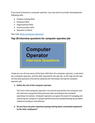 If you want to become a computer operator, you may want to consider developing the
following skills
 Problem-Solving Skills
 Analytical Skills
 Organizational Skills
 Communication skills
 Attention to Detail
Also read: What is Computer Operator?
Top 10 interview questions for computer operator job
I hope you are all now aware of the basic definition of a computer operator, a task done
by a computer operator, and the skills required for the job role, so let’s dig into the top
10 interview questions that will be asked by the interviewer during the computer
operator job.
1. Define the role of the computer operator.
The main of the computer operator is to control and monitor the computer and
the electronic equipment that processes data according to the standard
operating instructions. Computer operators are given the work of managing and
improving the company’s network performance by troubleshooting any problem
related to hardware and software.
2. Do you have any prior experience giving training about automated equipment
to the other employees?
 