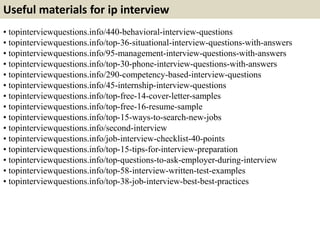 Useful materials for ip interview
• topinterviewquestions.info/440-behavioral-interview-questions
• topinterviewquestions.info/top-36-situational-interview-questions-with-answers
• topinterviewquestions.info/95-management-interview-questions-with-answers
• topinterviewquestions.info/top-30-phone-interview-questions-with-answers
• topinterviewquestions.info/290-competency-based-interview-questions
• topinterviewquestions.info/45-internship-interview-questions
• topinterviewquestions.info/top-free-14-cover-letter-samples
• topinterviewquestions.info/top-free-16-resume-sample
• topinterviewquestions.info/top-15-ways-to-search-new-jobs
• topinterviewquestions.info/second-interview
• topinterviewquestions.info/job-interview-checklist-40-points
• topinterviewquestions.info/top-15-tips-for-interview-preparation
• topinterviewquestions.info/top-questions-to-ask-employer-during-interview
• topinterviewquestions.info/top-58-interview-written-test-examples
• topinterviewquestions.info/top-38-job-interview-best-best-practices
 