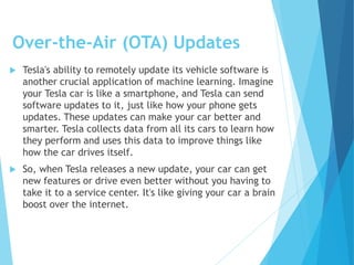 Over-the-Air (OTA) Updates
 Tesla's ability to remotely update its vehicle software is
another crucial application of machine learning. Imagine
your Tesla car is like a smartphone, and Tesla can send
software updates to it, just like how your phone gets
updates. These updates can make your car better and
smarter. Tesla collects data from all its cars to learn how
they perform and uses this data to improve things like
how the car drives itself.
 So, when Tesla releases a new update, your car can get
new features or drive even better without you having to
take it to a service center. It's like giving your car a brain
boost over the internet.
 