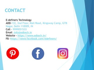 CONTACT
E-definers Technology
ADD-132, 2nd Floor, Mall Road, Kingsway Camp, GTB
Nagar, Delhi 110009, IN
Call – 9999051533
Email -info@edtech.in
Website - https://www.edtech.in/
FB -https://www.facebook.com/edefiners/
 
