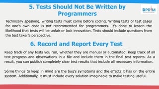 5. Tests Should Not Be Written by
Programmers
Technically speaking, writing tests must come before coding. Writing tests or test cases
for one’s own code is not recommended for programmers. It’s done to lessen the
likelihood that tests will be unfair or lack innovation. Tests should include questions from
the test taker’s perspective.
6. Record and Report Every Test
Keep track of any tests you run, whether they are manual or automated. Keep track of all
test progress and observations in a file and include them in the final test reports. As a
result, you can publish completely clear test results that include all necessary information.
Some things to keep in mind are the bug’s symptoms and the effects it has on the entire
system. Additionally, it must include every solution imaginable to make testing useful.
 