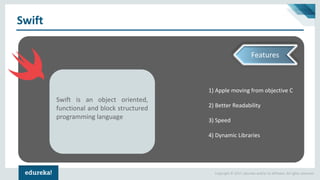 Copyright © 2017, edureka and/or its affiliates. All rights reserved.
Swift
1) Apple moving from objective C
2) Better Readability
3) Speed
4) Dynamic Libraries
Swift is an object oriented,
functional and block structured
programming language
Features
 