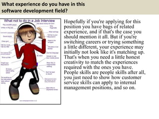 What experience do you have in this
software development field?
Hopefully if you're applying for this
position you have bags of related
experience, and if that's the case you
should mention it all. But if you're
switching careers or trying something
a little different, your experience may
initially not look like it's matching up.
That's when you need a little honest
creativity to match the experiences
required with the ones you have.
People skills are people skills after all,
you just need to show how customer
service skills can apply to internal
management positions, and so on.
 