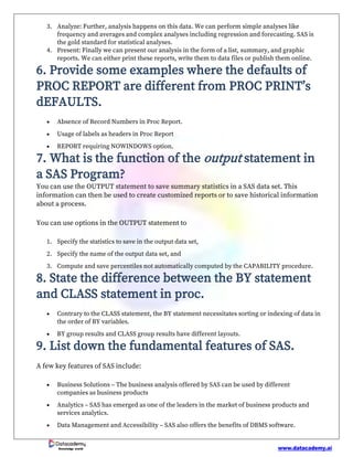 www.datacademy.ai
Knowledge world
3. Analyze: Further, analysis happens on this data. We can perform simple analyses like
frequency and averages and complex analyses including regression and forecasting. SAS is
the gold standard for statistical analyses.
4. Present: Finally we can present our analysis in the form of a list, summary, and graphic
reports. We can either print these reports, write them to data files or publish them online.
6. Provide some examples where the defaults of
PROC REPORT are different from PROC PRINT’s
dEFAULTS.
• Absence of Record Numbers in Proc Report.
• Usage of labels as headers in Proc Report
• REPORT requiring NOWINDOWS option.
7. What is the function of the output statement in
a SAS Program?
You can use the OUTPUT statement to save summary statistics in a SAS data set. This
information can then be used to create customized reports or to save historical information
about a process.
You can use options in the OUTPUT statement to
1. Specify the statistics to save in the output data set,
2. Specify the name of the output data set, and
3. Compute and save percentiles not automatically computed by the CAPABILITY procedure.
8. State the difference between the BY statement
and CLASS statement in proc.
• Contrary to the CLASS statement, the BY statement necessitates sorting or indexing of data in
the order of BY variables.
• BY group results and CLASS group results have different layouts.
9. List down the fundamental features of SAS.
A few key features of SAS include:
• Business Solutions – The business analysis offered by SAS can be used by different
companies as business products
• Analytics – SAS has emerged as one of the leaders in the market of business products and
services analytics.
• Data Management and Accessibility – SAS also offers the benefits of DBMS software.
 
