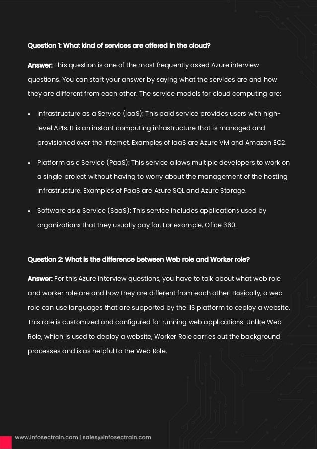 Question 1: What kind of services are offered in the cloud?
Answer: This question is one of the most frequently asked Azure interview
questions. You can start your answer by saying what the services are and how
they are different from each other. The service models for cloud computing are:
• Infrastructure as a Service (IaaS): This paid service provides users with high-
level APIs. It is an instant computing infrastructure that is managed and
provisioned over the internet. Examples of IaaS are Azure VM and Amazon EC2.
• Platform as a Service (PaaS): This service allows multiple developers to work on
a single project without having to worry about the management of the hosting
infrastructure. Examples of PaaS are Azure SQL and Azure Storage.
• Software as a Service (SaaS): This service includes applications used by
organizations that they usually pay for. For example, Ofice 360.
Question 2: What is the difference between Web role and Worker role?
Answer: For this Azure interview questions, you have to talk about what web role
and worker role are and how they are different from each other. Basically, a web
role can use languages that are supported by the IIS platform to deploy a website.
This role is customized and configured for running web applications. Unlike Web
Role, which is used to deploy a website, Worker Role carries out the background
processes and is as helpful to the Web Role.
 