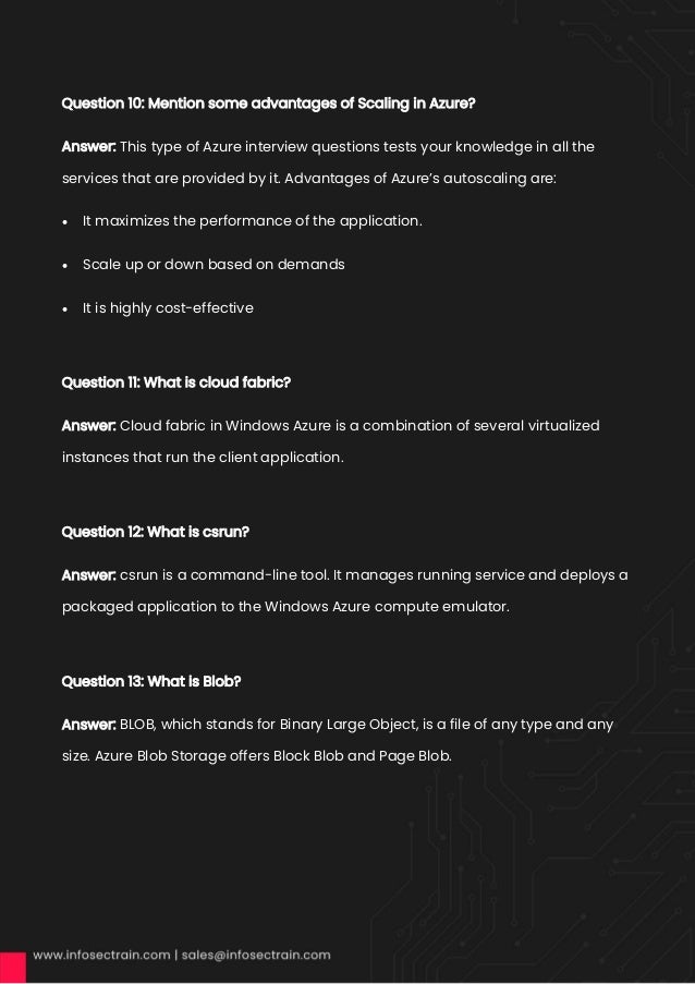 Question 10: Mention some advantages of Scaling in Azure?
Answer: This type of Azure interview questions tests your knowledge in all the
services that are provided by it. Advantages of Azure’s autoscaling are:
• It maximizes the performance of the application.
• Scale up or down based on demands
• It is highly cost-effective
Question 11: What is cloud fabric?
Answer: Cloud fabric in Windows Azure is a combination of several virtualized
instances that run the client application.
Question 12: What is csrun?
Answer: csrun is a command-line tool. It manages running service and deploys a
packaged application to the Windows Azure compute emulator.
Question 13: What is Blob?
Answer: BLOB, which stands for Binary Large Object, is a file of any type and any
size. Azure Blob Storage offers Block Blob and Page Blob.
 