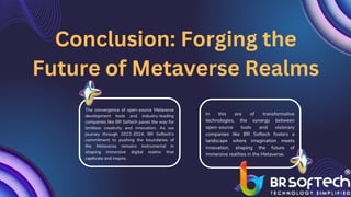 The convergence of open-source Metaverse
development tools and industry-leading
companies like BR Softech paves the way for
limitless creativity and innovation. As we
journey through 2023-2024, BR Softech's
commitment to pushing the boundaries of
the Metaverse remains instrumental in
shaping immersive digital realms that
captivate and inspire.
Conclusion: Forging the
Future of Metaverse Realms
In this era of transformative
technologies, the synergy between
open-source tools and visionary
companies like BR Softech fosters a
landscape where imagination meets
innovation, shaping the future of
immersive realities in the Metaverse.
 
