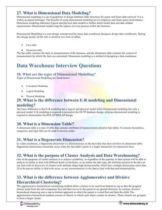 www.datacademy.ai
Knowledge world
27. What is Dimensional Data Modeling?
Dimensional modeling is a set of guidelines to design database table structures for easier and faster data retrieval. It is a
widely accepted technique. The benefits of using dimensional modeling are its simplicity and faster query performance.
Dimension modeling elaborates logical and physical data models to further detail model data and data-related
requirements. Dimensional models map the aspects of every process within the business.
Dimensional Modelling is a core design concept used by many data warehouse designers design data warehouses. During
this design model, all the info is stored in two sorts of tables.
• Facts table
• Dimension table
The fact table contains the facts or measurements of the business, and the dimension table contains the context of
measurements by which the facts are calculated. Dimension modeling is a method of designing a data warehouse.
Data Warehouse Interview Questions
28. What are the types of Dimensional Modelling?
Types of Dimensional Modelling are listed below:
• Conceptual Modelling
• Logical Modelling
• Physical Modelling
29. What is the difference between E-R modeling and Dimensional
modeling?
The basic difference is that E-R modeling has a logical and physical model while Dimensional modeling has only a
physical model. E-R modeling is required to normalize the OLTP database design, whereas dimensional modeling is
required to denormalize the ROLAP/MOLAP design.
30. What is a Dimension Table?
A dimension table is a type of table that contains attributes of measurements stored in fact tables. It contains hierarchies,
categories, and logic that can be used to traverse nodes.
31. What is a Degenerate Dimension?
In a data warehouse, a degenerate dimension is a dimension key in the fact table that does not have its dimension table.
Degenerate dimensions commonly occur when the fact table’s grain is a single transaction (or transaction line).
32. What is the purpose of Cluster Analysis and Data Warehousing?
One of the purposes of cluster analysis is to achieve scalability, so regardless of the quantity of data system will be able to
analyze its ability to deal with different kinds of attributes, so no matter the data type, the attributes present in the data set
can deal with its discovery of clusters with attribute shape high dimensionality which have multiple dimensions more than
2d to be precise ability to deal with noise, so any inconsistencies in the data to deal with that and interpretability.
33. What is the difference between Agglomerative and Divisive
Hierarchical Clustering?
The agglomerative hierarchical constraining method allows clusters to be read from bottom to top so that the program
always reads from the sub-component first and then moves to the parent in an upward direction. In contrast, divisive
hierarchical clustering uses a top-to-bottom approach in which the parent is visited first and then the child. The
agglomerative hierarchical method consists of objects in which each object creates its clusters. These clusters are grouped
to form a larger cluster.
 