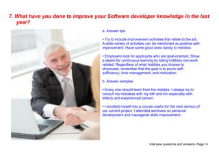 Interview questions and answers- Page 10
7. What have you done to improve your Software developer knowledge in the last
year?
a. Answer tips
• Try to include improvement activities that relate to the job.
A wide variety of activities can be mentioned as positive self-
improvement. Have some good ones handy to mention.
• Employers look for applicants who are goal-oriented. Show
a desire for continuous learning by listing hobbies non-work
related. Regardless of what hobbies you choose to
showcase, remember that the goal is to prove self-
sufficiency, time management, and motivation.
b. Answer samples
• Every one should learn from his mistake. I always try to
consult my mistakes with my kith and kin especially with
elderly and experienced person.
• I enrolled myself into a course useful for the next version of
our current project. I attended seminars on personal
development and managerial skills improvement.
 