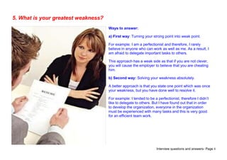 Interview questions and answers- Page 8
5. What is your greatest weakness?
Ways to answer:
a) First way: Turning your strong point into weak point.
For example: I am a perfectionist and therefore, I rarely
believe in anyone who can work as well as me. As a result, I
am afraid to delegate important tasks to others.
This approach has a weak side as that if you are not clever,
you will cause the employer to believe that you are cheating
him.
b) Second way: Solving your weakness absolutely.
A better approach is that you state one point which was once
your weakness, but you have done well to resolve it.
For example: I tended to be a perfectionist, therefore I didn’t
like to delegate to others. But I have found out that in order
to develop the organization, everyone in the organization
must be experienced with many tasks and this is very good
for an efficient team work.
 