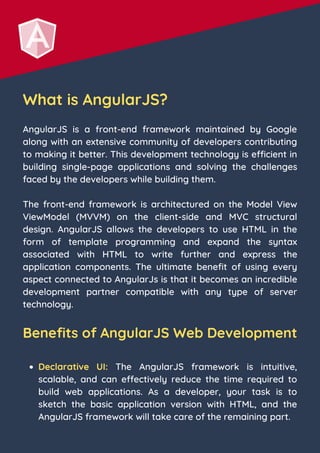 What is AngularJS?
AngularJS is a front-end framework maintained by Google
along with an extensive community of developers contributing
to making it better. This development technology is efficient in
building single-page applications and solving the challenges
faced by the developers while building them.
The front-end framework is architectured on the Model View
ViewModel (MVVM) on the client-side and MVC structural
design. AngularJS allows the developers to use HTML in the
form of template programming and expand the syntax
associated with HTML to write further and express the
application components. The ultimate benefit of using every
aspect connected to AngularJs is that it becomes an incredible
development partner compatible with any type of server
technology.
Benefits of AngularJS Web Development
Declarative UI: The AngularJS framework is intuitive,
scalable, and can effectively reduce the time required to
build web applications. As a developer, your task is to
sketch the basic application version with HTML, and the
AngularJS framework will take care of the remaining part.
 