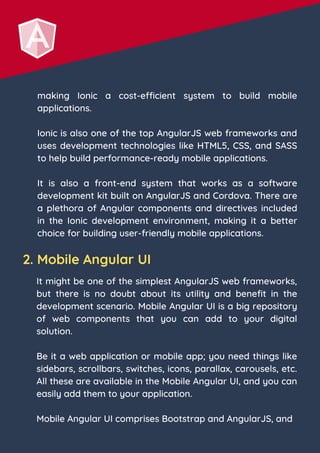 making Ionic a cost-efficient system to build mobile
applications.
Ionic is also one of the top AngularJS web frameworks and
uses development technologies like HTML5, CSS, and SASS
to help build performance-ready mobile applications.
It is also a front-end system that works as a software
development kit built on AngularJS and Cordova. There are
a plethora of Angular components and directives included
in the Ionic development environment, making it a better
choice for building user-friendly mobile applications.
2. Mobile Angular UI
It might be one of the simplest AngularJS web frameworks,
but there is no doubt about its utility and benefit in the
development scenario. Mobile Angular UI is a big repository
of web components that you can add to your digital
solution.
Be it a web application or mobile app; you need things like
sidebars, scrollbars, switches, icons, parallax, carousels, etc.
All these are available in the Mobile Angular UI, and you can
easily add them to your application.
Mobile Angular UI comprises Bootstrap and AngularJS, and
 